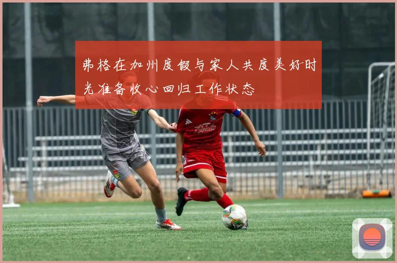 弗格在加州度假与家人共度美好时光准备收心回归工作状态
