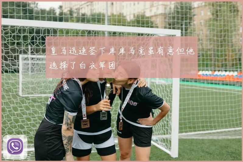 皇马迅速签下库库马竞虽有意但他选择了白衣军团