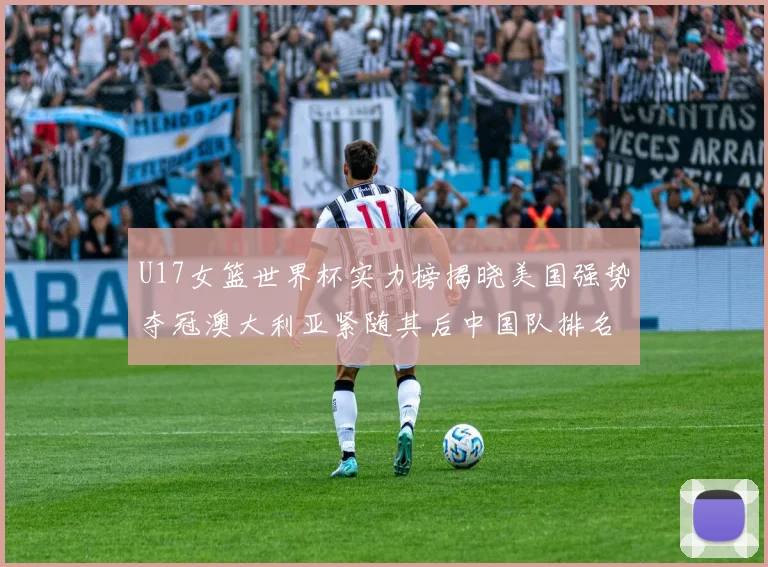 U17女篮世界杯实力榜揭晓美国强势夺冠澳大利亚紧随其后中国队排名第十
