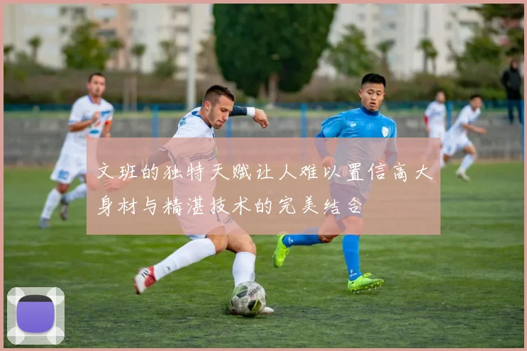 文班的独特天赋让人难以置信高大身材与精湛技术的完美结合