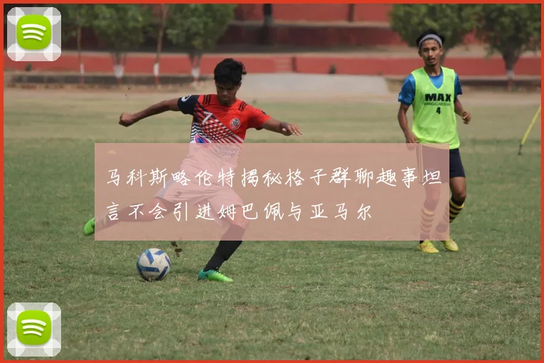 马科斯略伦特揭秘格子群聊趣事坦言不会引进姆巴佩与亚马尔