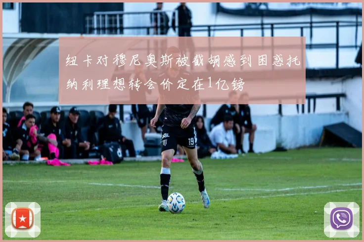 纽卡对穆尼奥斯被截胡感到困惑托纳利理想转会价定在1亿镑