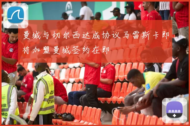 曼城与切尔西达成协议马雷斯卡即将加盟曼城签约在即