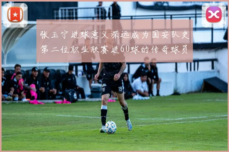 张玉宁进球意义深远成为国安队史第二位职业联赛进60球的传奇球员