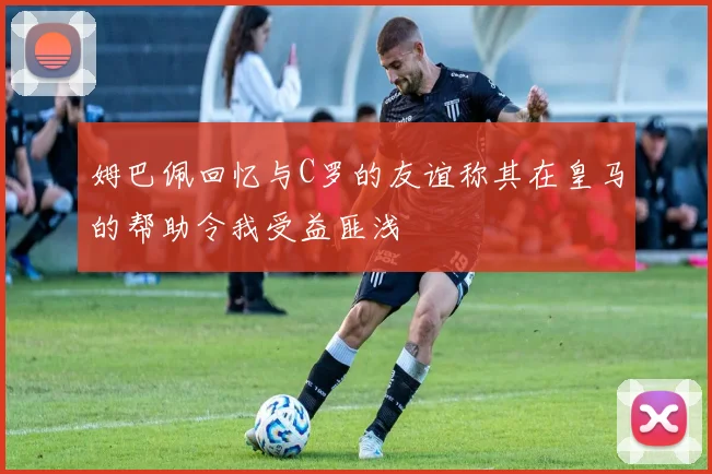 姆巴佩回忆与C罗的友谊称其在皇马的帮助令我受益匪浅
