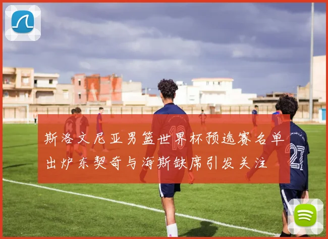 斯洛文尼亚男篮世界杯预选赛名单出炉东契奇与海斯缺席引发关注