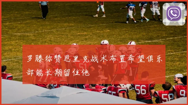 罗滕称赞恩里克战术布置希望俱乐部能长期留住他