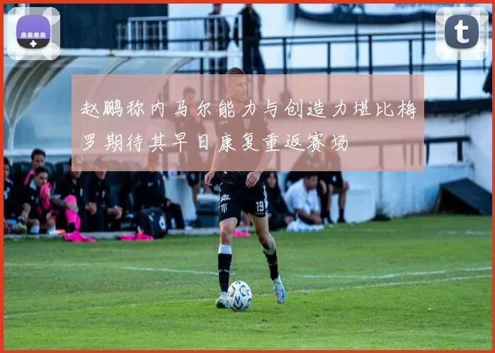 赵鹏称内马尔能力与创造力堪比梅罗期待其早日康复重返赛场