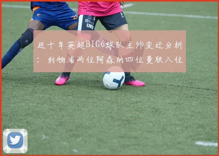 近十年英超BIG6球队主帅变迁分析：利物浦两位阿森纳四位曼联八位切尔西热刺十位