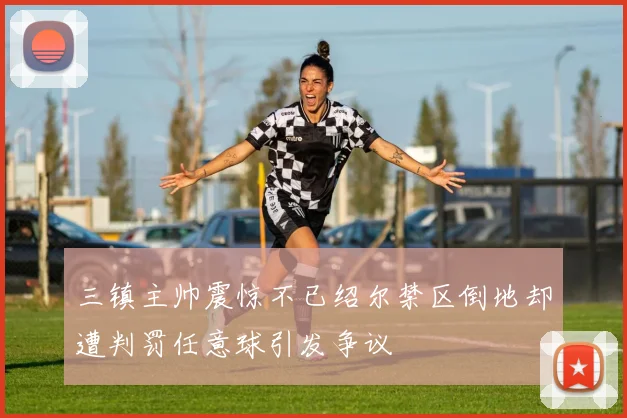 三镇主帅震惊不已绍尔禁区倒地却遭判罚任意球引发争议