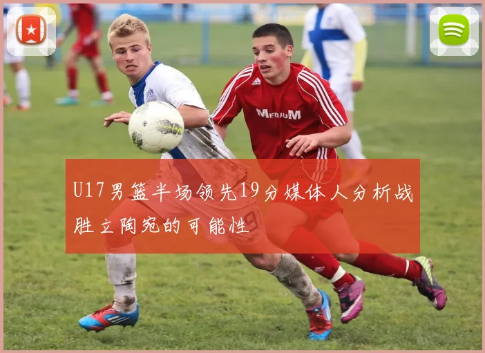 U17男篮半场领先19分媒体人分析战胜立陶宛的可能性