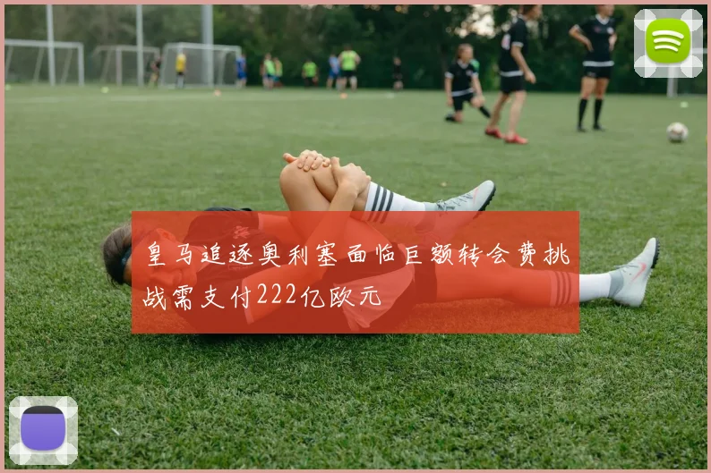 皇马追逐奥利塞面临巨额转会费挑战需支付222亿欧元