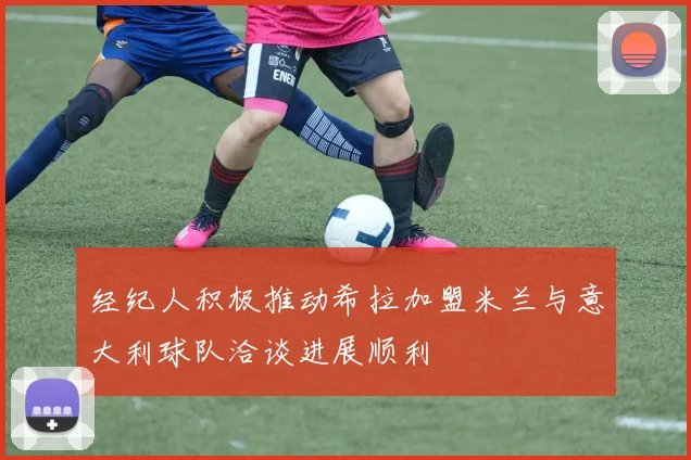 经纪人积极推动希拉加盟米兰与意大利球队洽谈进展顺利