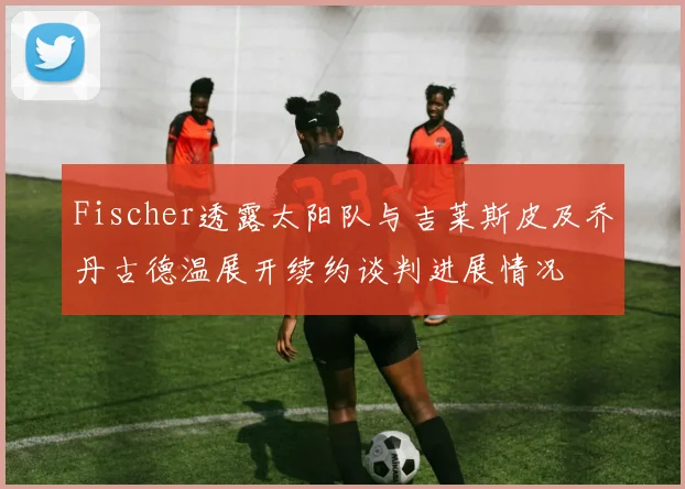 Fischer透露太阳队与吉莱斯皮及乔丹古德温展开续约谈判进展情况
