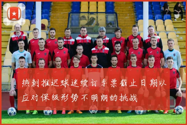 热刺推迟球迷续订季票截止日期以应对保级形势不明朗的挑战