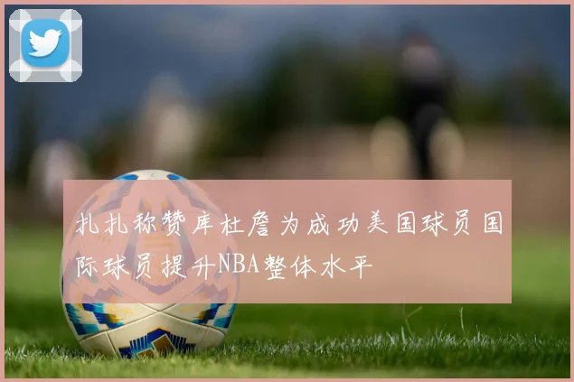 扎扎称赞库杜詹为成功美国球员国际球员提升NBA整体水平