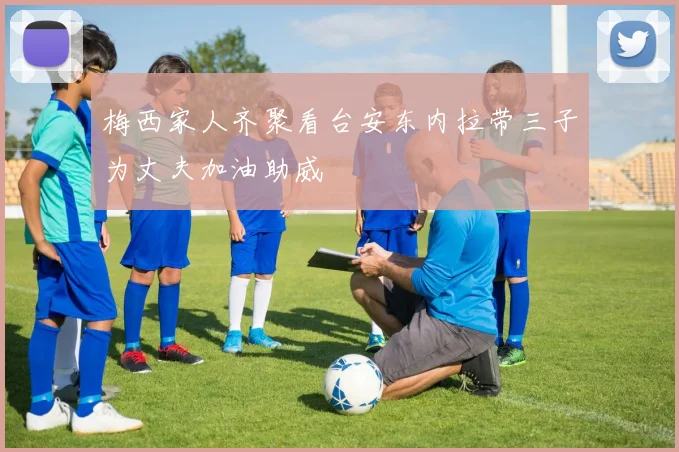 梅西家人齐聚看台安东内拉带三子为丈夫加油助威